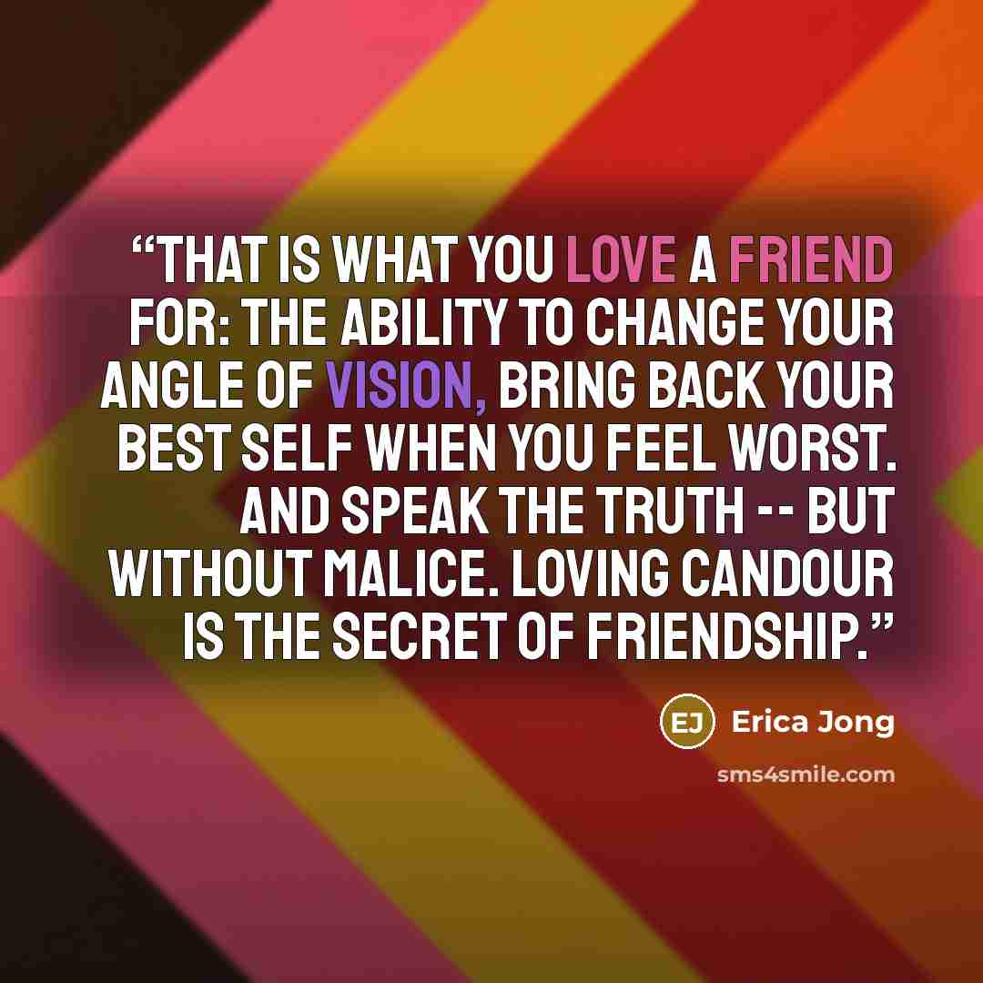 “That is what you love a friend for: the ability to change your angle of vision, bring back your best self when you feel worst. And speak the truth -- but without malice. Loving candour is the secret of friendship.” quote by Erica Jong
