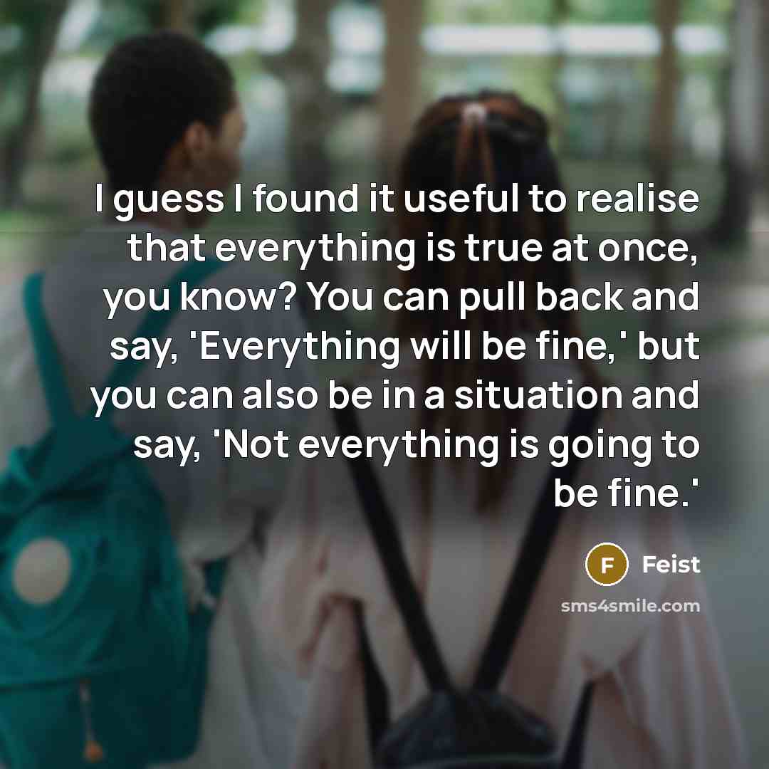 “I guess I found it useful to realise that everything is true at once, you know? You can pull back and say, 'Everything will be fine,' but you can also be in a situation and say, 'Not everything is going to be fine.'” quote by Feist