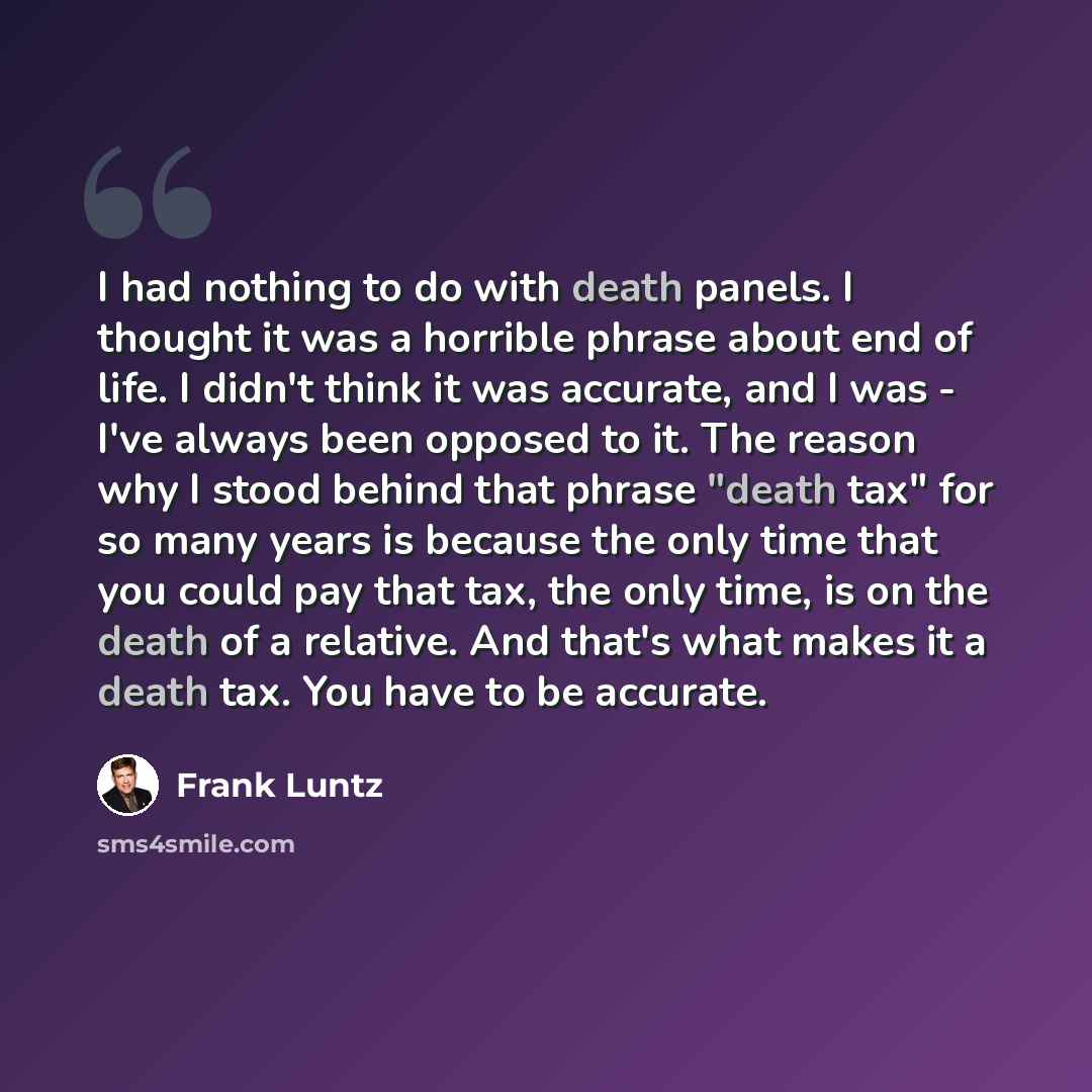 “I had nothing to do with death panels. I thought it was a horrible phrase about end of life. I didn't think it was accurate, and I was - I've always been opposed to it. The reason why I stood behind that phrase "death tax" for so many years is because the only time that you could pay that tax, the…” quote by Frank Luntz