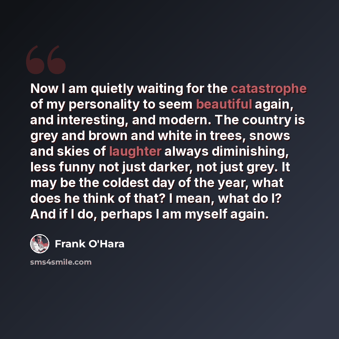 “Now I am quietly waiting for the catastrophe of my personality to seem beautiful again, and interesting, and modern. The country is grey and brown and white in trees, snows and skies of laughter always diminishing, less funny not just darker, not just grey. It may be the coldest day of the year…” quote by Frank O'Hara