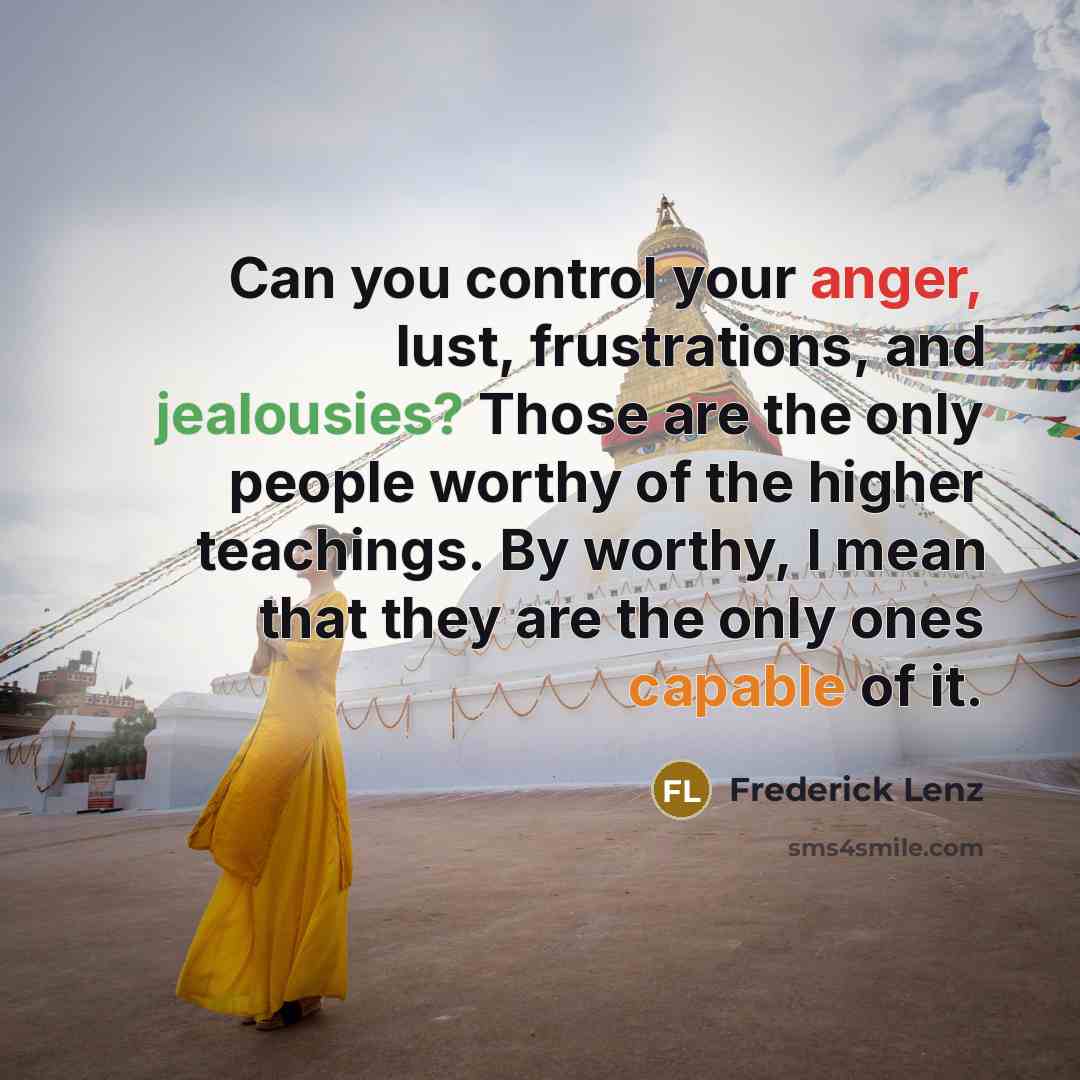 “Can you control your anger, lust, frustrations, and jealousies? Those are the only people worthy of the higher teachings. By worthy, I mean that they are the only ones capable of it.” quote by Frederick Lenz