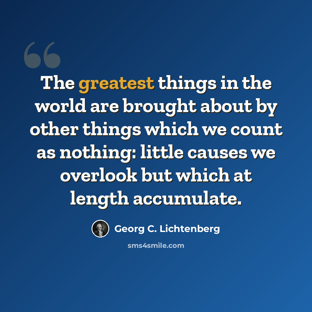 “The greatest things in the world are brought about by other things which we count as nothing: little causes we overlook but which at length accumulate.” quote by Georg C. Lichtenberg