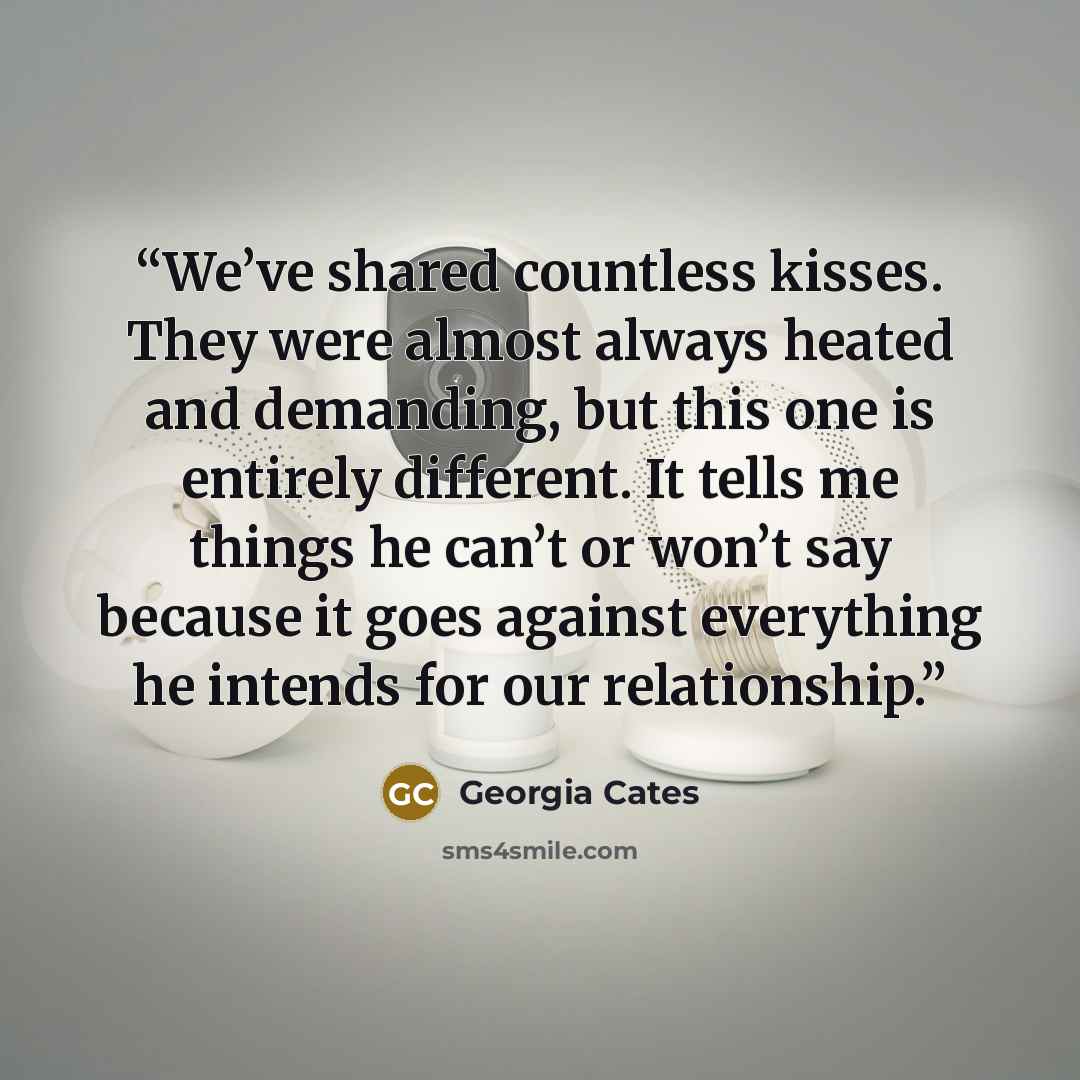 “We’ve shared countless kisses. They were almost always heated and demanding, but this one is entirely different. It tells me things he can’t or won’t say because it goes against everything he intends for our relationship.” quote by Georgia Cates
