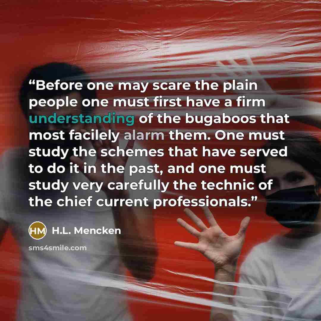 “Before one may scare the plain people one must first have a firm understanding of the bugaboos that most facilely alarm them. One must study the schemes that have served to do it in the past, and one must study very carefully the technic of the chief current professionals.” quote by H.L. Mencken