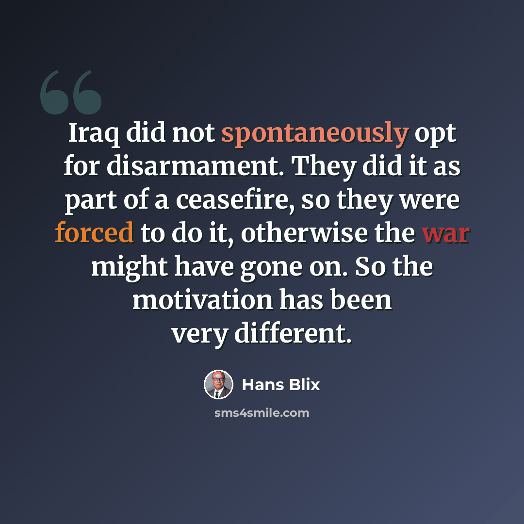 “Iraq did not spontaneously opt for disarmament. They did it as part of a ceasefire, so they were forced to do it, otherwise the war might have gone on. So the motivation has been very different.” quote by Hans Blix