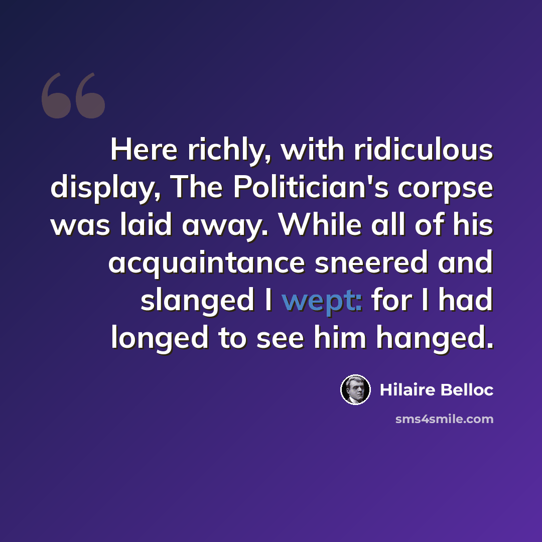 “Here richly, with ridiculous display, The Politician's corpse was laid away. While all of his acquaintance sneered and slanged I wept: for I had longed to see him hanged.” quote by Hilaire Belloc