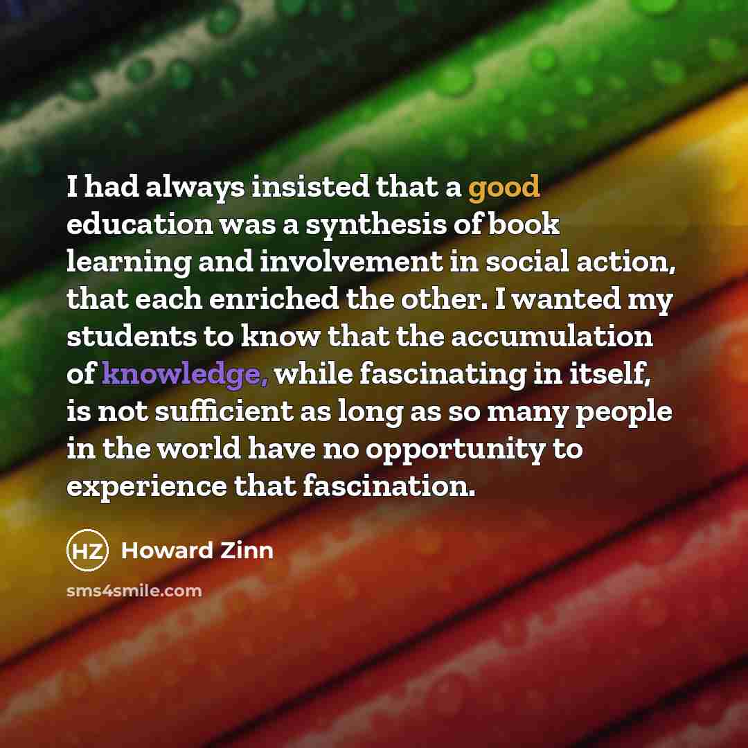 “I had always insisted that a good education was a synthesis of book learning and involvement in social action, that each enriched the other. I wanted my students to know that the accumulation of knowledge, while fascinating in itself, is not sufficient as long as so many people in the world have…” quote by Howard Zinn