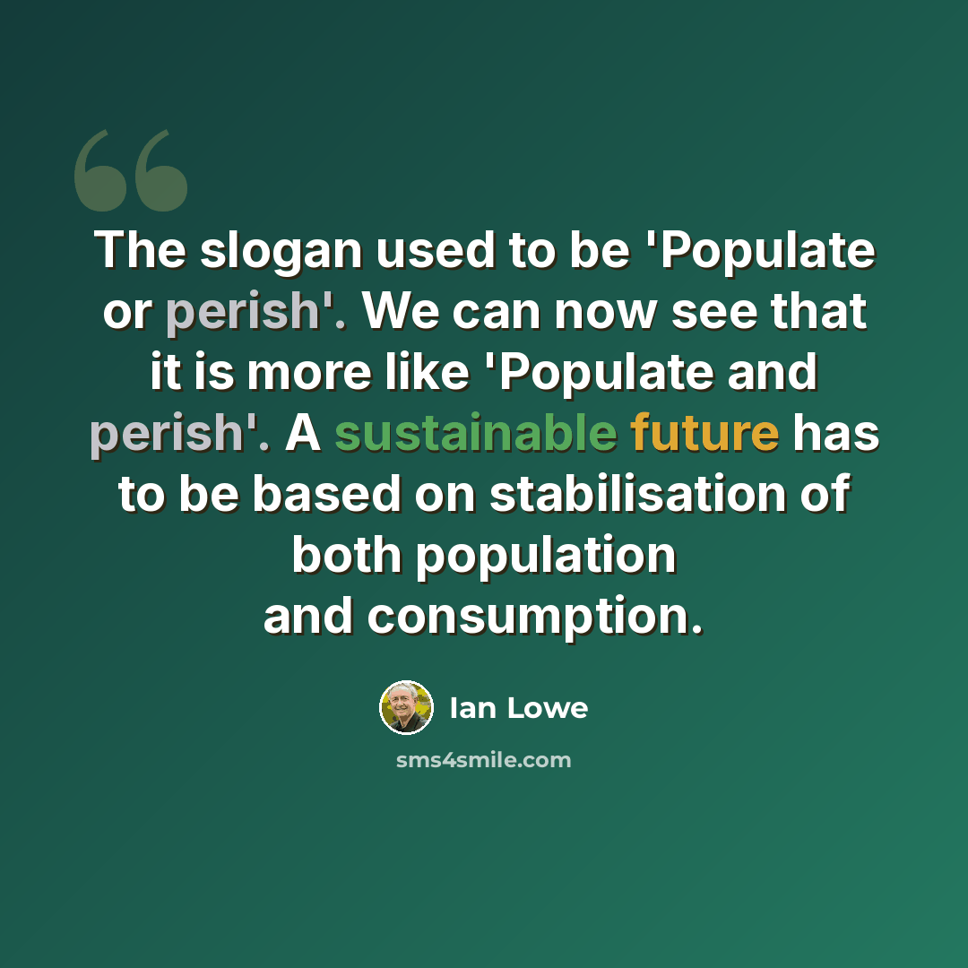 “The slogan used to be 'Populate or perish'. We can now see that it is more like 'Populate and perish'. A sustainable future has to be based on stabilisation of both population and consumption.” quote by Ian Lowe