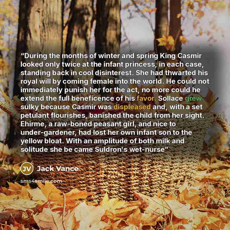 “During the months of winter and spring King Casmir looked only twice at the infant princess, in each case, standing back in cool disinterest. She had thwarted his royal will by coming female into the world. He could not immediately punish her for the act, no more could he extend the full…” quote by Jack Vance