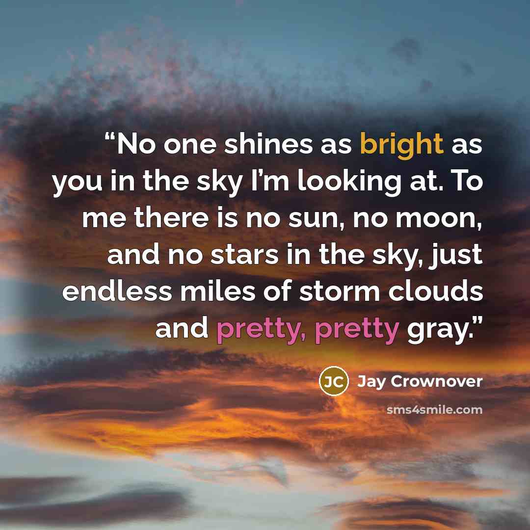 “No one shines as bright as you in the sky I’m looking at. To me there is no sun, no moon, and no stars in the sky, just endless miles of storm clouds and pretty, pretty gray.” quote by Jay Crownover