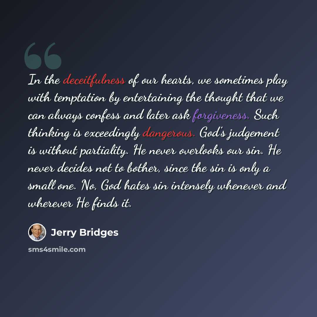 “In the deceitfulness of our hearts, we sometimes play with temptation by entertaining the thought that we can always confess and later ask forgiveness. Such thinking is exceedingly dangerous. God’s judgement is without partiality. He never overlooks our sin. He never decides not to bother, since…” quote by Jerry Bridges