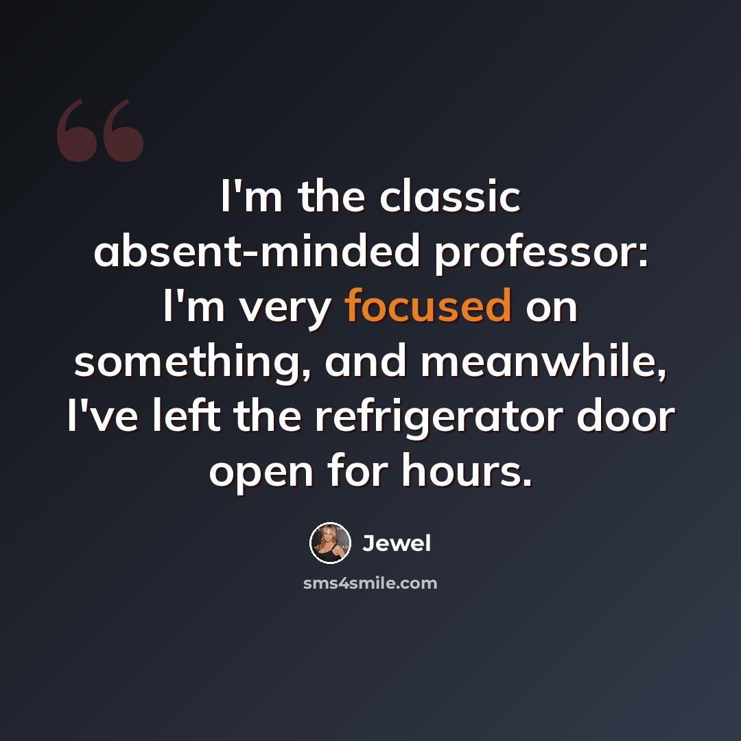 “I'm the classic absent-minded professor: I'm very focused on something, and meanwhile, I've left the refrigerator door open for hours.” quote by Jewel