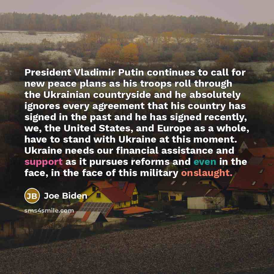 “President Vladimir Putin continues to call for new peace plans as his troops roll through the Ukrainian countryside and he absolutely ignores every agreement that his country has signed in the past and he has signed recently, we, the United States, and Europe as a whole, have to stand with Ukraine…” quote by Joe Biden