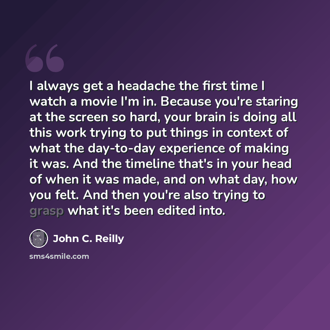 “I always get a headache the first time I watch a movie I'm in. Because you're staring at the screen so hard, your brain is doing all this work trying to put things in context of what the day-to-day experience of making it was. And the timeline that's in your head of when it was made, and on what…” quote by John C. Reilly