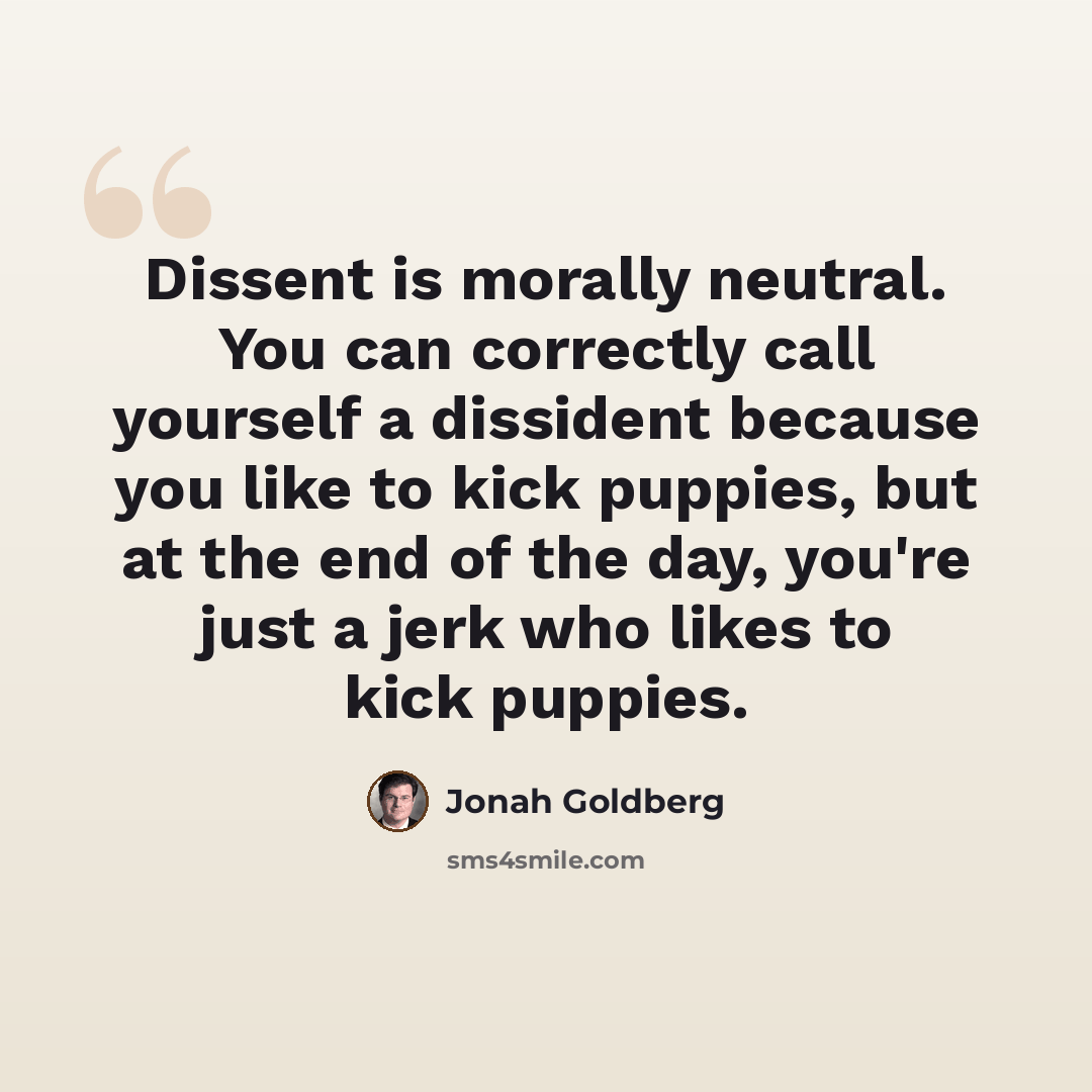 “Dissent is morally neutral. You can correctly call yourself a dissident because you like to kick puppies, but at the end of the day, you're just a jerk who likes to kick puppies.” quote by Jonah Goldberg