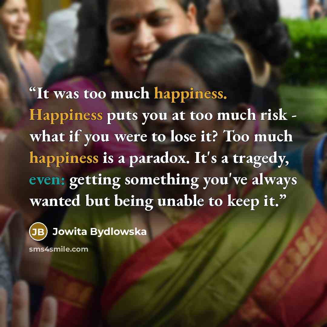 “It was too much happiness. Happiness puts you at too much risk - what if you were to lose it? Too much happiness is a paradox. It's a tragedy, even: getting something you've always wanted but being unable to keep it.” quote by Jowita Bydlowska