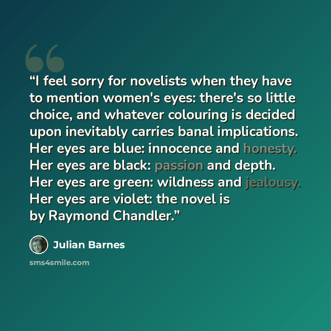 “I feel sorry for novelists when they have to mention women's eyes: there's so little choice, and whatever colouring is decided upon inevitably carries banal implications. Her eyes are blue: innocence and honesty. Her eyes are black: passion and depth. Her eyes are green: wildness and jealousy. Her…” quote by Julian Barnes