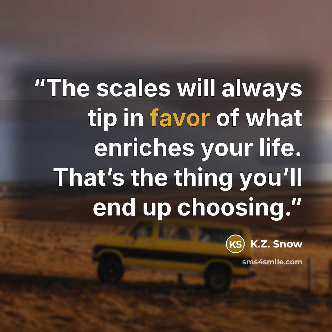 “The scales will always tip in favor of what enriches your life. That’s the thing you’ll end up choosing.” quote by K.Z. Snow