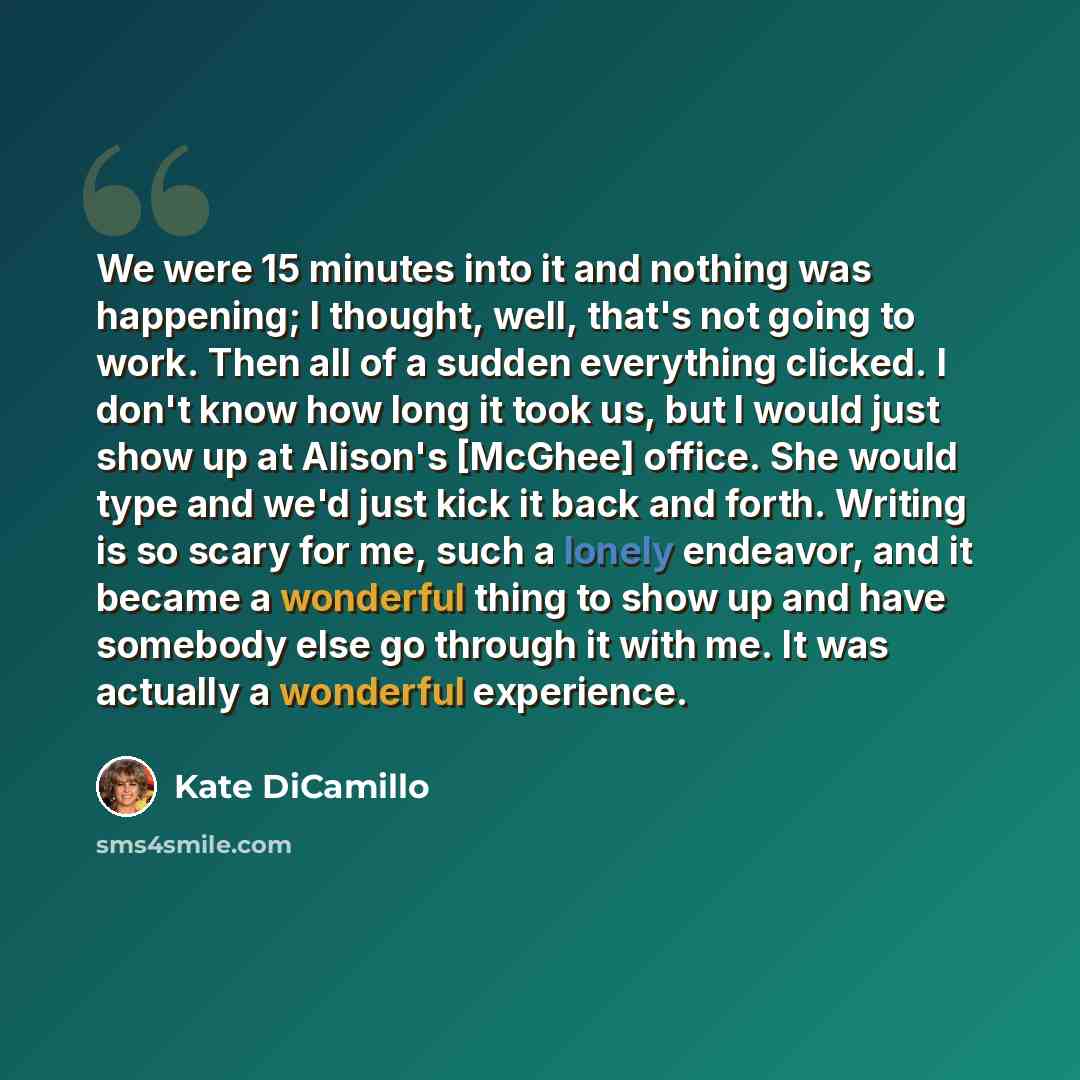 “We were 15 minutes into it and nothing was happening; I thought, well, that's not going to work. Then all of a sudden everything clicked. I don't know how long it took us, but I would just show up at Alison's [McGhee] office. She would type and we'd just kick it back and forth. Writing is so scary…” quote by Kate DiCamillo