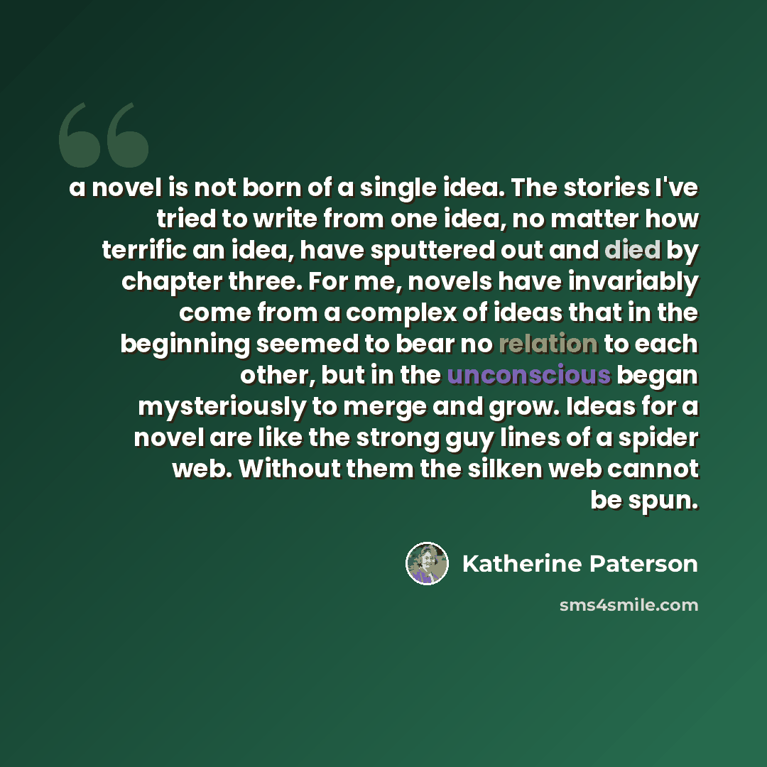 “a novel is not born of a single idea. The stories I've tried to write from one idea, no matter how terrific an idea, have sputtered out and died by chapter three. For me, novels have invariably come from a complex of ideas that in the beginning seemed to bear no relation to each other, but in the…” quote by Katherine Paterson