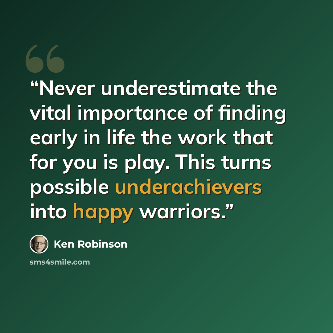 “Never underestimate the vital importance of finding early in life the work that for you is play. This turns possible underachievers into happy warriors.” quote by Ken Robinson