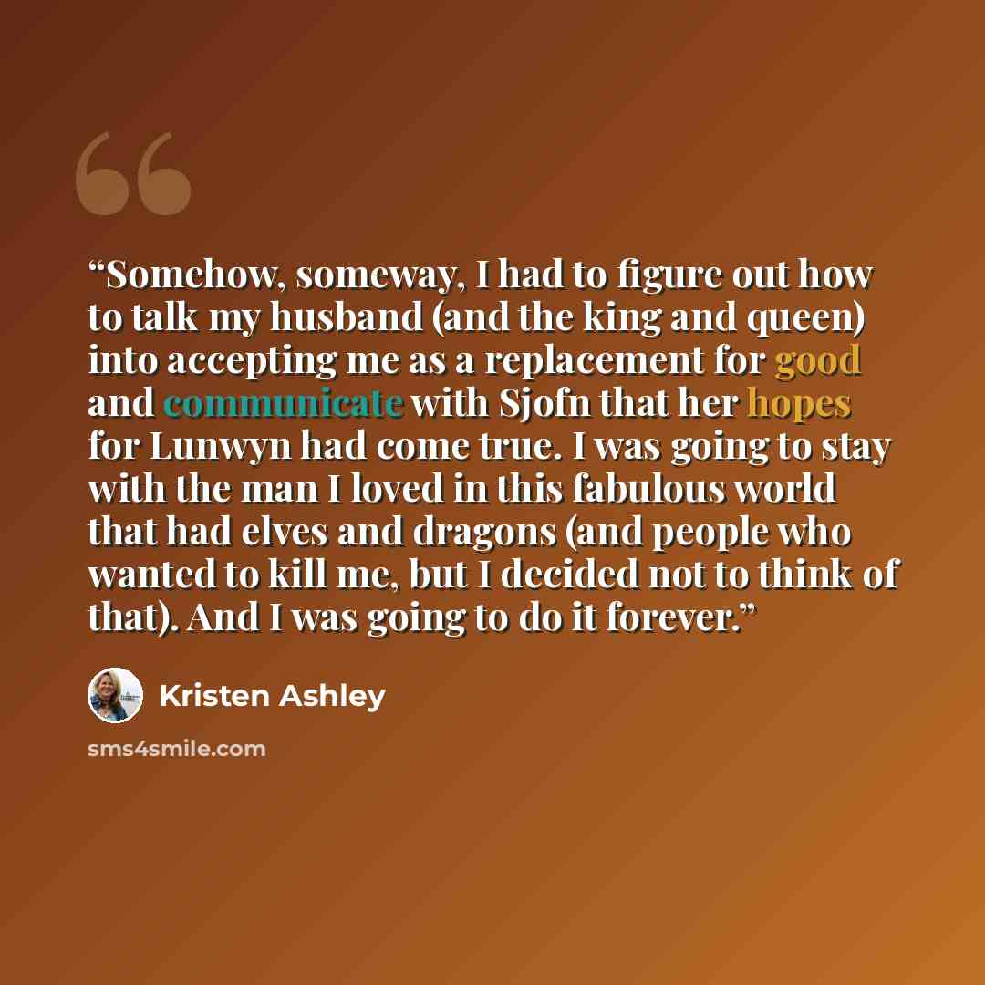 “Somehow, someway, I had to figure out how to talk my husband (and the king and queen) into accepting me as a replacement for good and communicate with Sjofn that her hopes for Lunwyn had come true. I was going to stay with the man I loved in this fabulous world that had elves and dragons (and…” quote by Kristen Ashley
