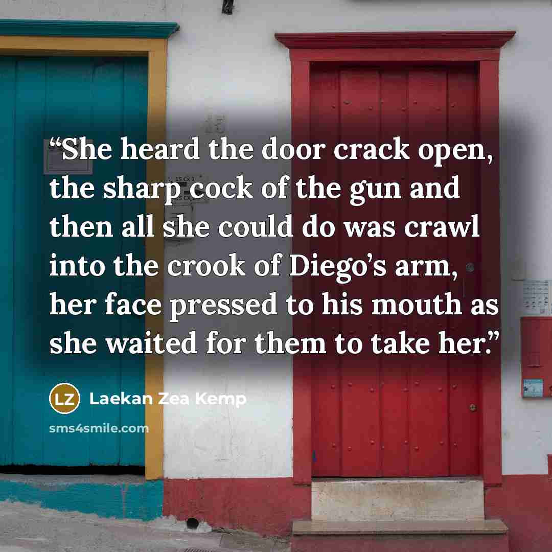 “She heard the door crack open, the sharp cock of the gun and then all she could do was crawl into the crook of Diego’s arm, her face pressed to his mouth as she waited for them to take her.” quote by Laekan Zea Kemp