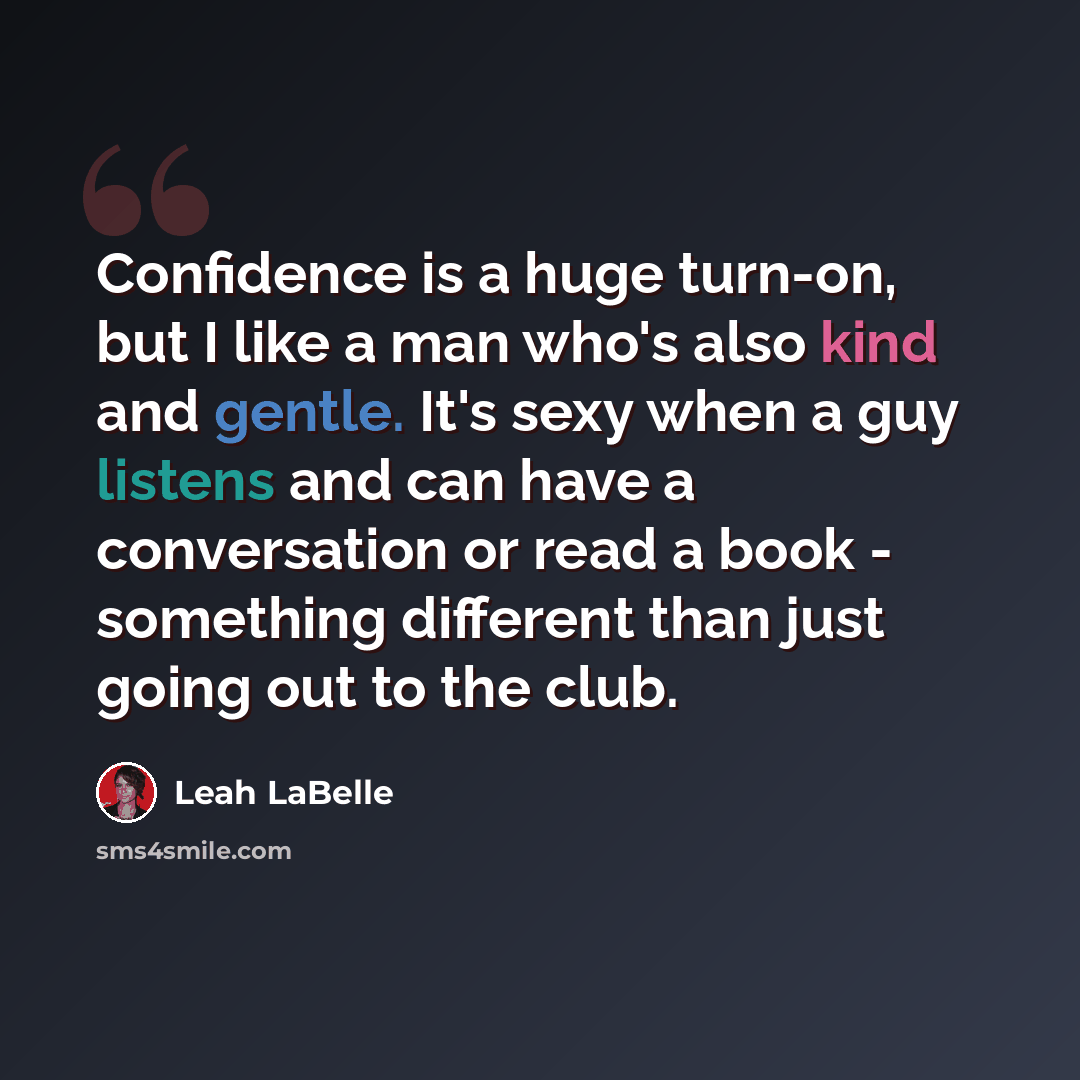 “Confidence is a huge turn-on, but I like a man who's also kind and gentle. It's sexy when a guy listens and can have a conversation or read a book - something different than just going out to the club.” quote by Leah LaBelle