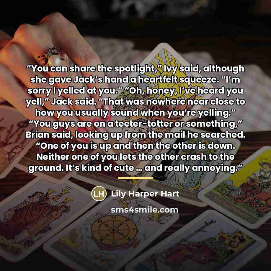 “You can share the spotlight,” Ivy said, although she gave Jack’s hand a heartfelt squeeze. “I’m sorry I yelled at you.” “Oh, honey, I’ve heard you yell,” Jack said. “That was nowhere near close to how you usually sound when you’re yelling.” “You guys are on a teeter-totter or something,” Brian…” quote by Lily Harper Hart