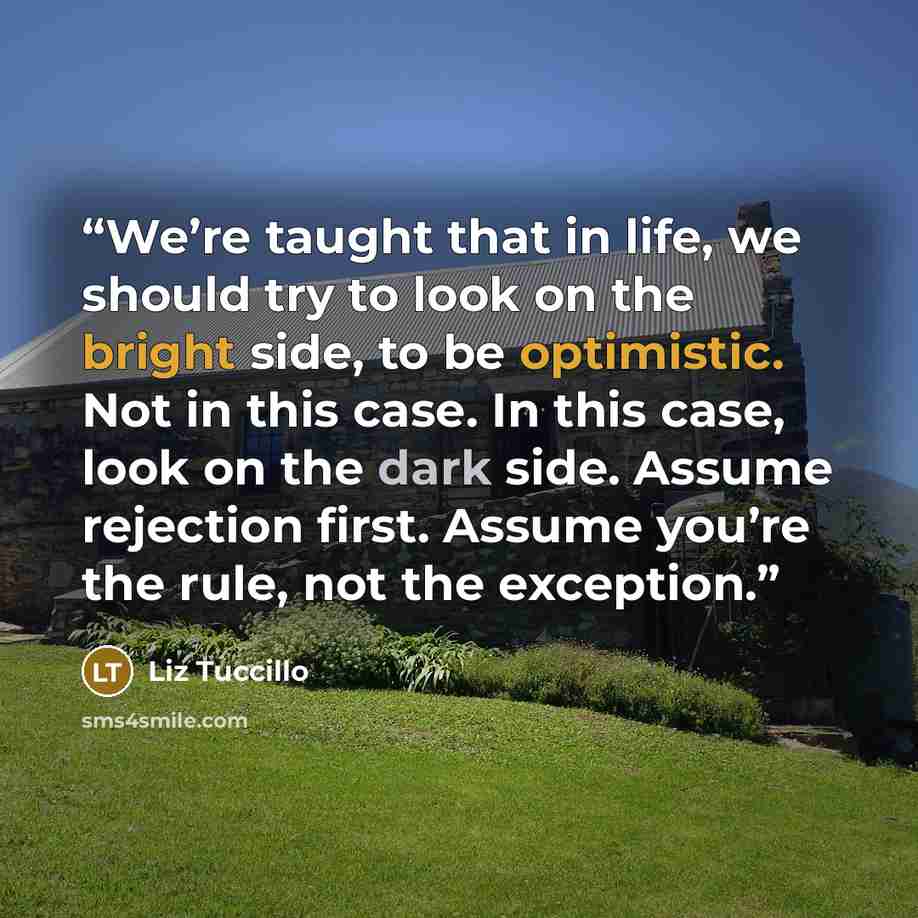 “We’re taught that in life, we should try to look on the bright side, to be optimistic. Not in this case. In this case, look on the dark side. Assume rejection first. Assume you’re the rule, not the exception.” quote by Liz Tuccillo