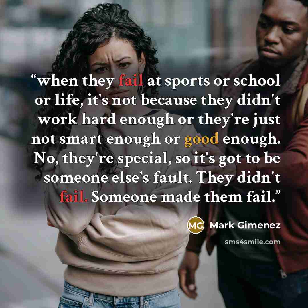 “when they fail at sports or school or life, it's not because they didn't work hard enough or they're just not smart enough or good enough. No, they're special, so it's got to be someone else's fault. They didn't fail. Someone made them fail.” quote by Mark Gimenez