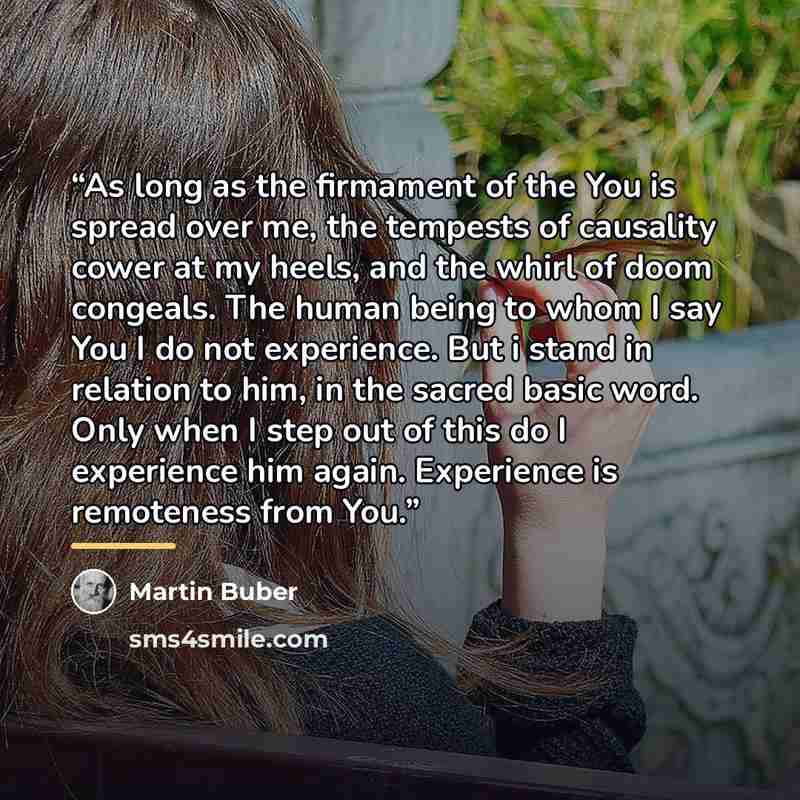 “As long as the firmament of the You is spread over me, the tempests of causality cower at my heels, and the whirl of doom congeals. The human being to whom I say You I do not experience. But i stand in relation to him, in the sacred basic word. Only when I step out of this do I experience him…” quote by Martin Buber
