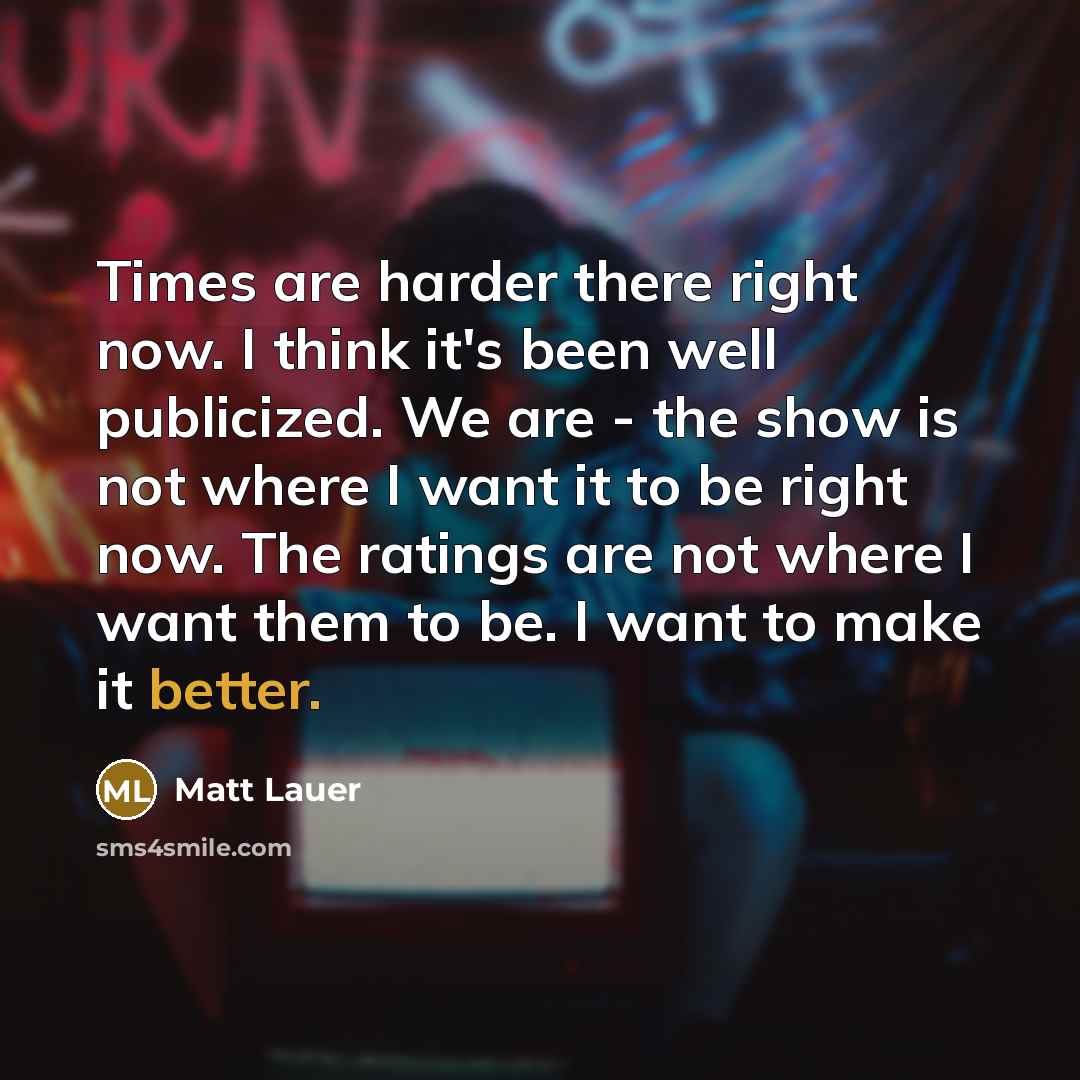 “Times are harder there right now. I think it's been well publicized. We are - the show is not where I want it to be right now. The ratings are not where I want them to be. I want to make it better.” quote by Matt Lauer