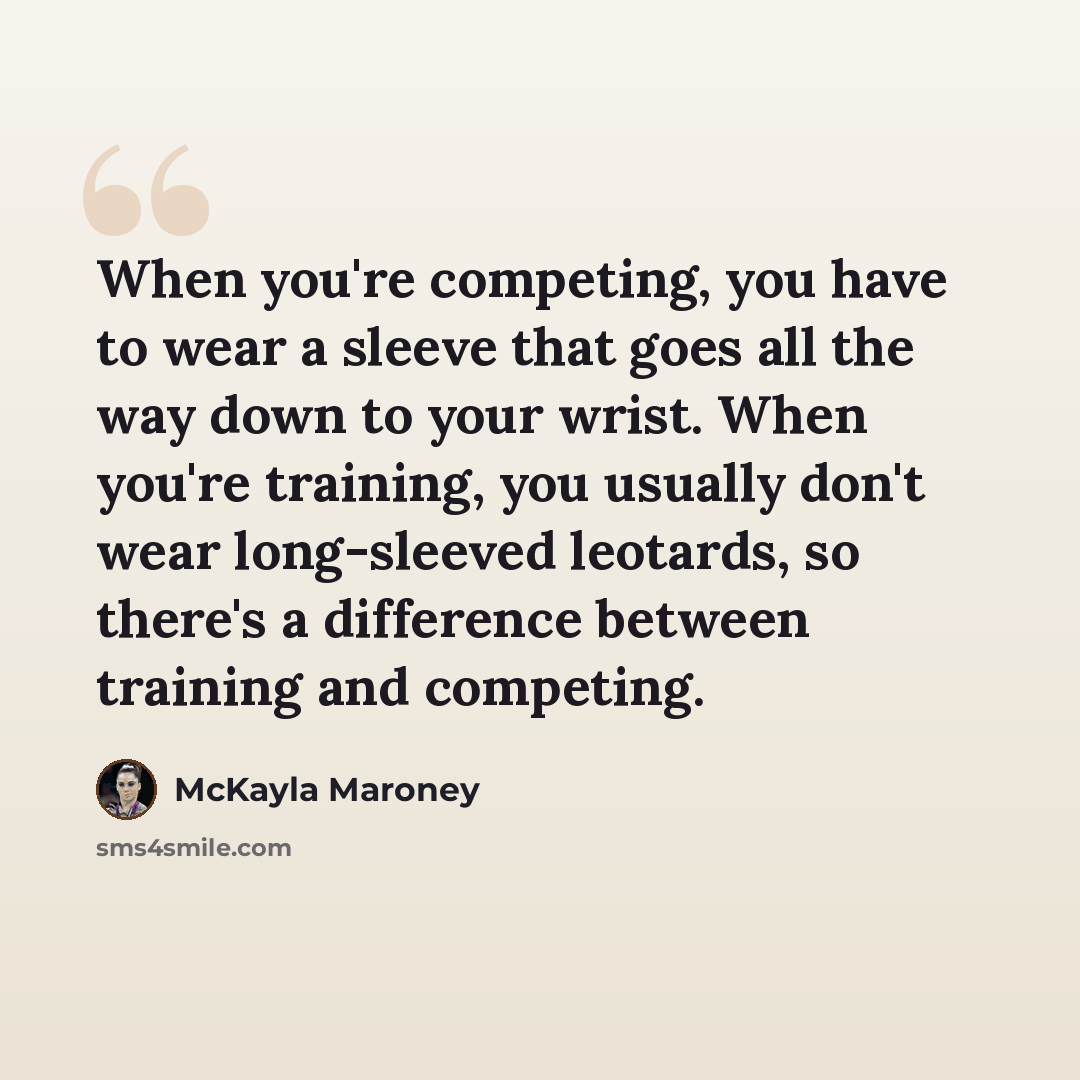 “When you're competing, you have to wear a sleeve that goes all the way down to your wrist. When you're training, you usually don't wear long-sleeved leotards, so there's a difference between training and competing.” quote by McKayla Maroney