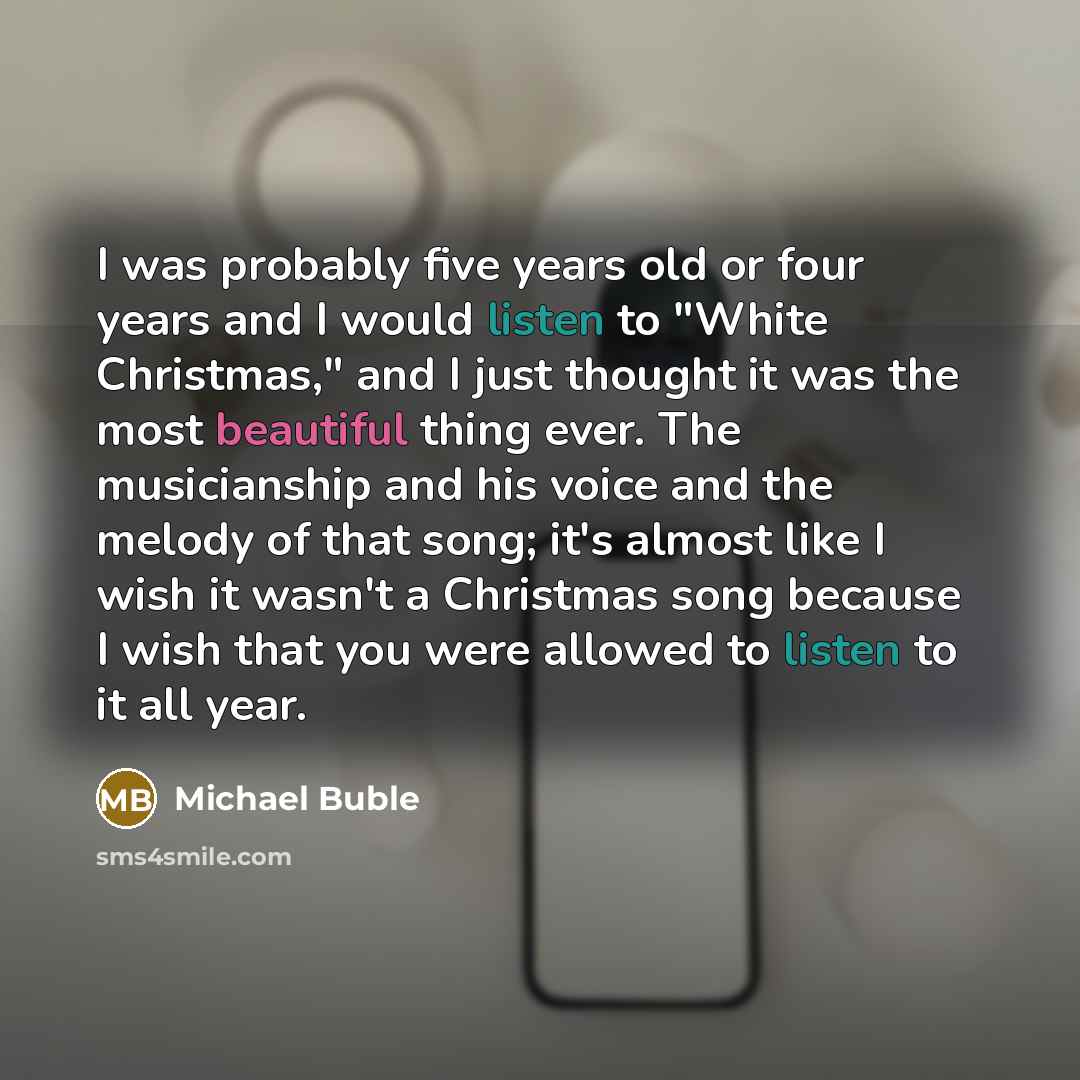 “I was probably five years old or four years and I would listen to "White Christmas," and I just thought it was the most beautiful thing ever. The musicianship and his voice and the melody of that song; it's almost like I wish it wasn't a Christmas song because I wish that you were allowed to…” quote by Michael Buble