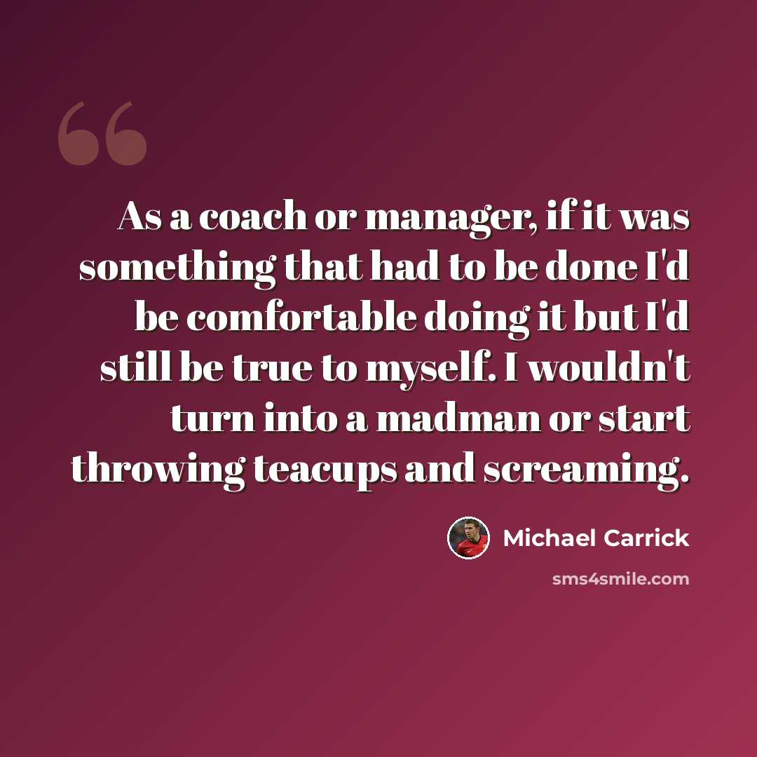 “As a coach or manager, if it was something that had to be done I'd be comfortable doing it but I'd still be true to myself. I wouldn't turn into a madman or start throwing teacups and screaming.” quote by Michael Carrick