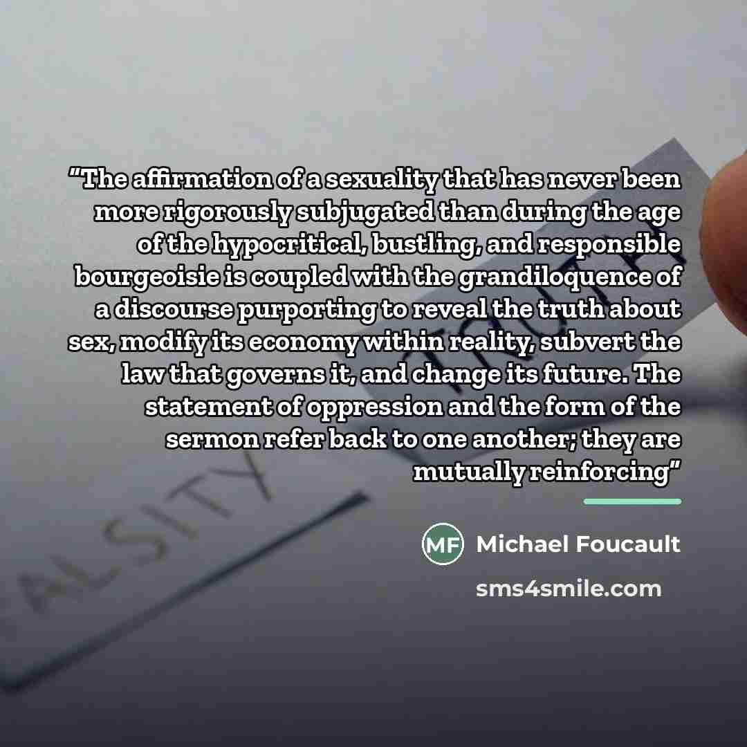 “The affirmation of a sexuality that has never been more rigorously subjugated than during the age of the hypocritical, bustling, and responsible bourgeoisie is coupled with the grandiloquence of a discourse purporting to reveal the truth about sex, modify its economy within reality, subvert the…” quote by Michael Foucault