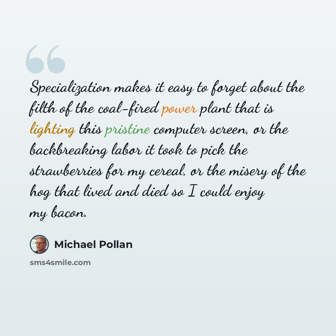 “Specialization makes it easy to forget about the filth of the coal-fired power plant that is lighting this pristine computer screen, or the backbreaking labor it took to pick the strawberries for my cereal, or the misery of the hog that lived and died so I could enjoy my bacon.” quote by Michael Pollan