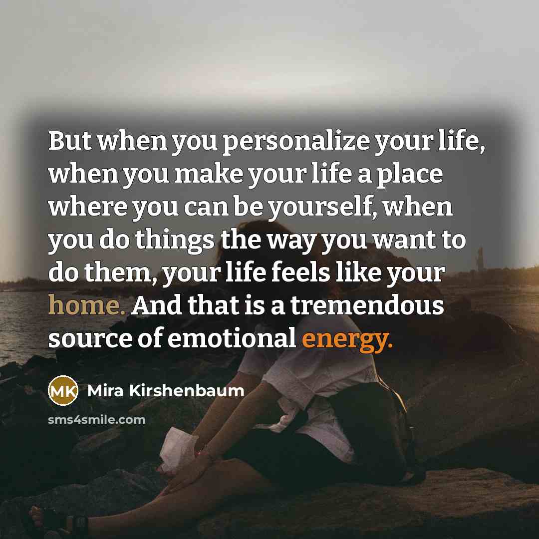 “But when you personalize your life, when you make your life a place where you can be yourself, when you do things the way you want to do them, your life feels like your home. And that is a tremendous source of emotional energy.” quote by Mira Kirshenbaum