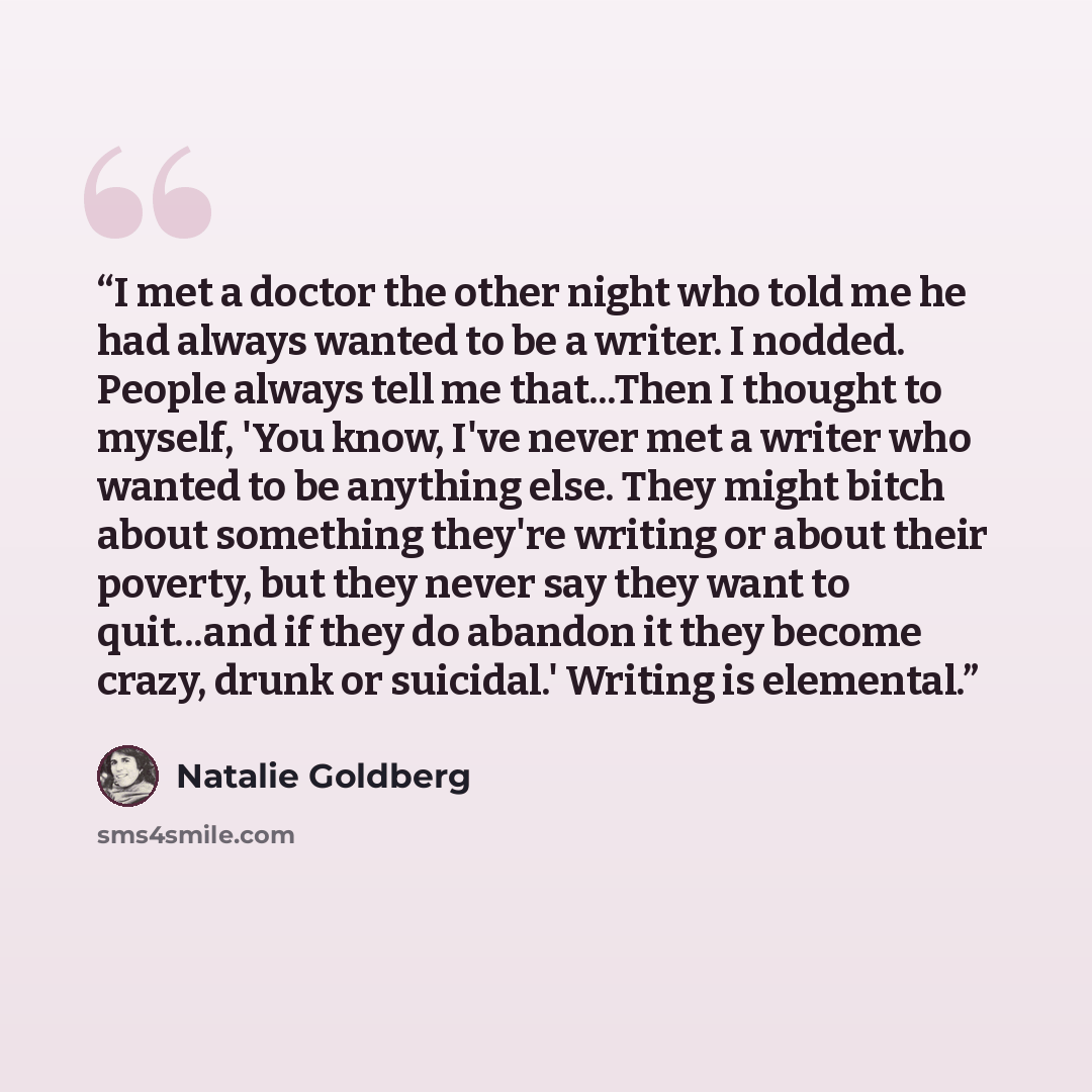 “I met a doctor the other night who told me he had always wanted to be a writer. I nodded. People always tell me that...Then I thought to myself, 'You know, I've never met a writer who wanted to be anything else. They might bitch about something they're writing or about their poverty, but they…” quote by Natalie Goldberg