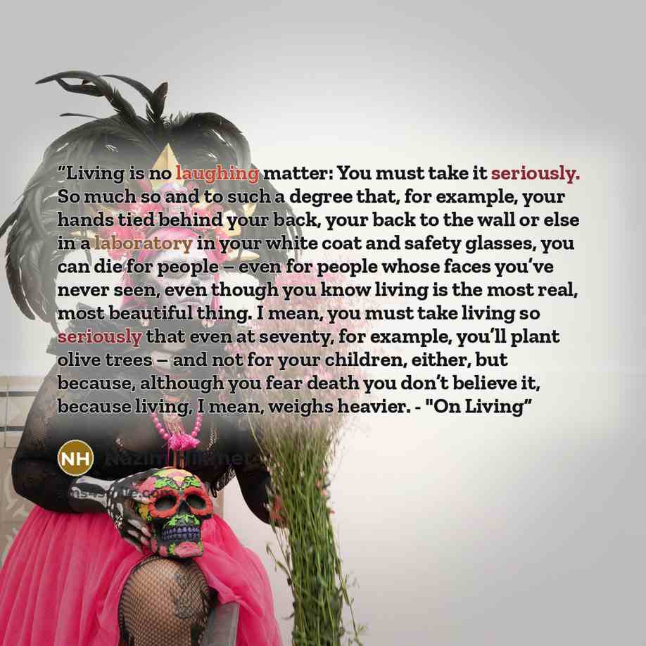 “Living is no laughing matter: You must take it seriously. So much so and to such a degree that, for example, your hands tied behind your back, your back to the wall or else in a laboratory in your white coat and safety glasses, you can die for people – even for people whose faces you’ve never…” quote by Nazim Hikmet
