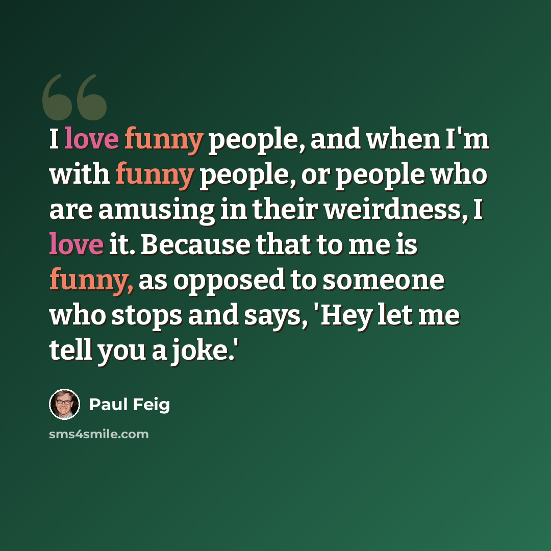 “I love funny people, and when I'm with funny people, or people who are amusing in their weirdness, I love it. Because that to me is funny, as opposed to someone who stops and says, 'Hey let me tell you a joke.'” quote by Paul Feig