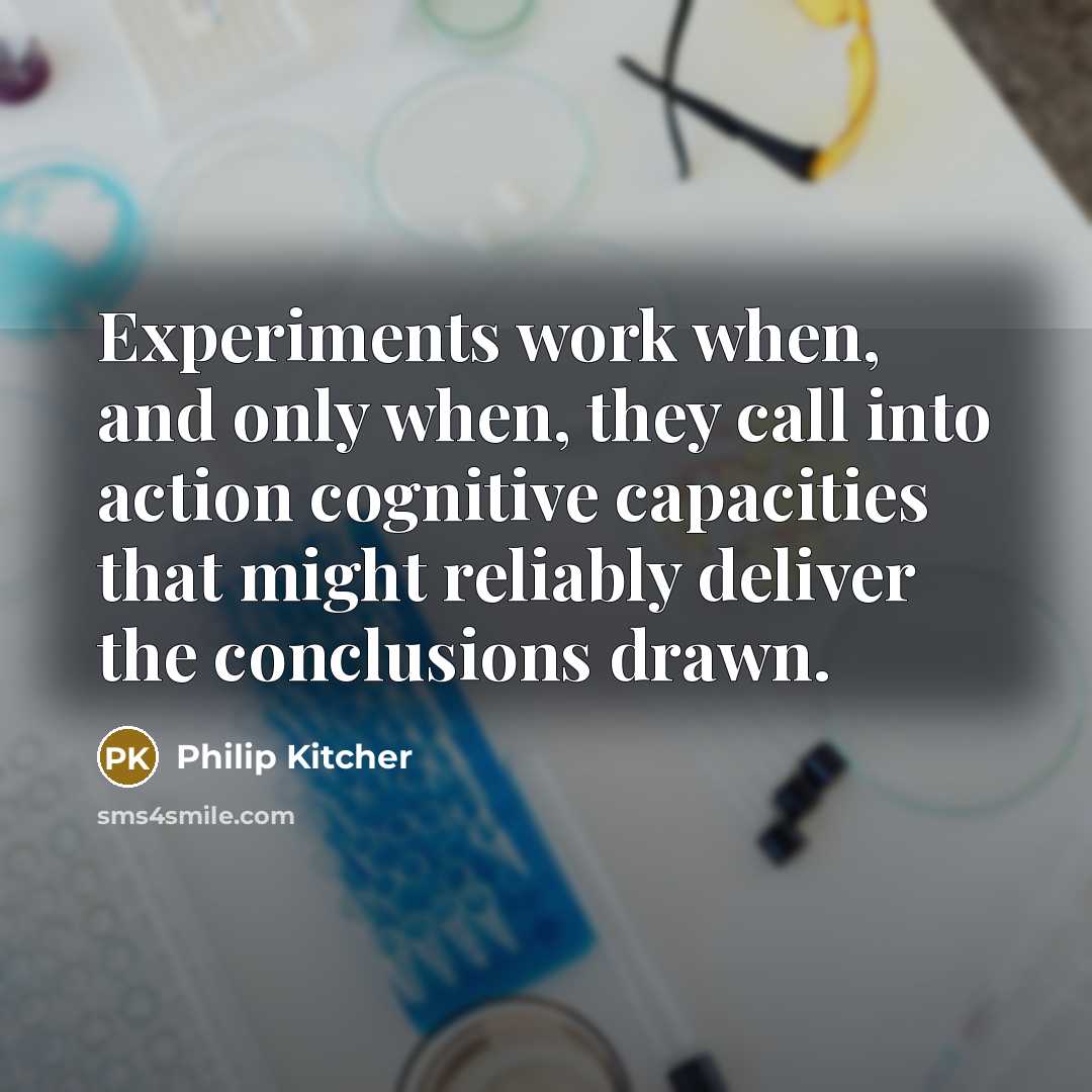 “Experiments work when, and only when, they call into action cognitive capacities that might reliably deliver the conclusions drawn.” quote by Philip Kitcher