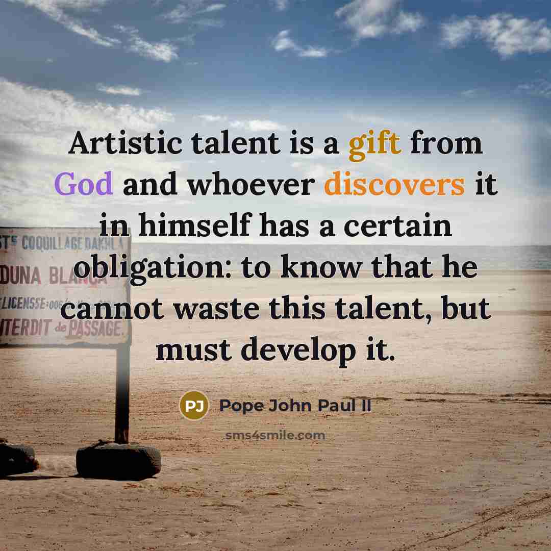 “Artistic talent is a gift from God and whoever discovers it in himself has a certain obligation: to know that he cannot waste this talent, but must develop it.” quote by Pope John Paul II