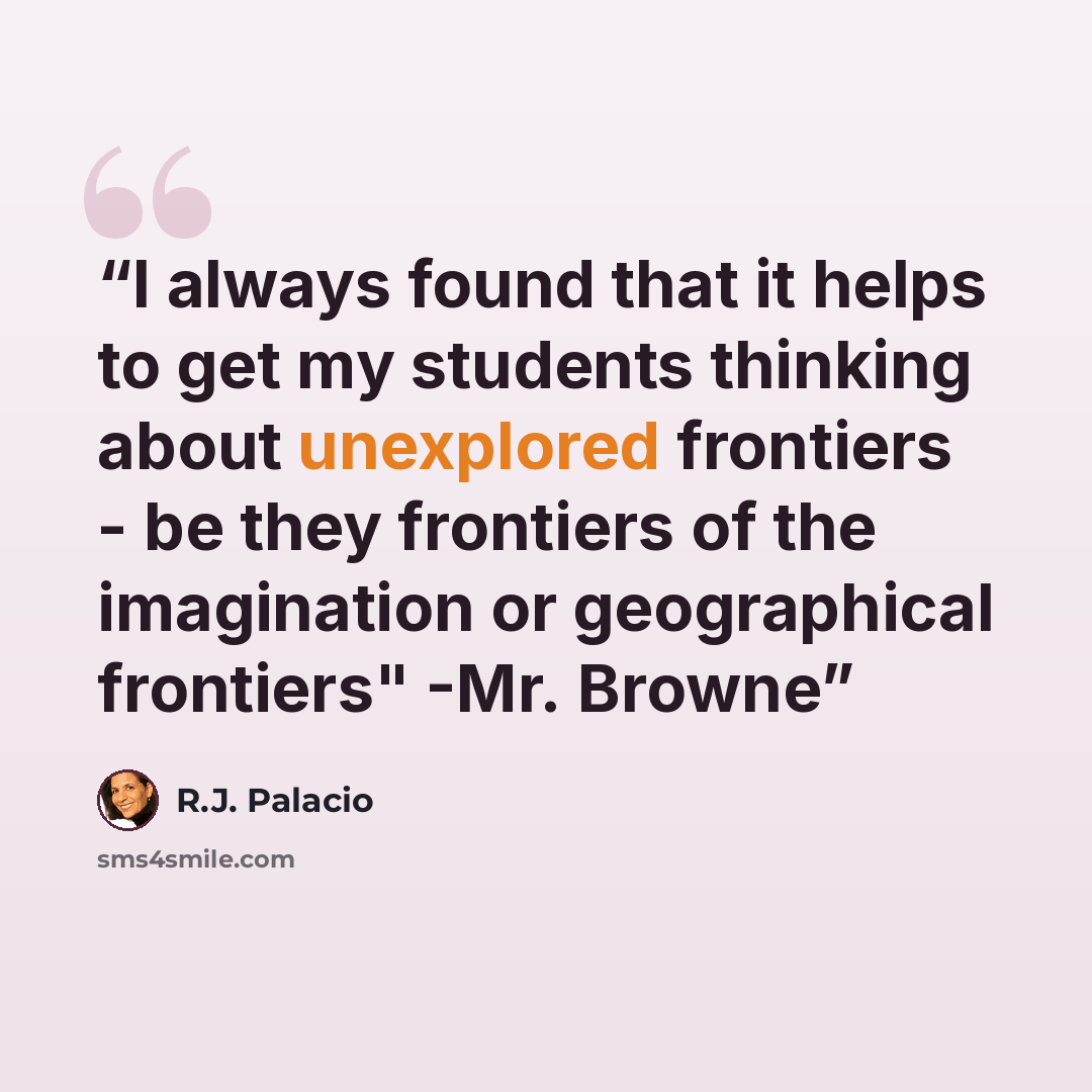 “I always found that it helps to get my students thinking about unexplored frontiers - be they frontiers of the imagination or geographical frontiers" -Mr. Browne” quote by R.J. Palacio