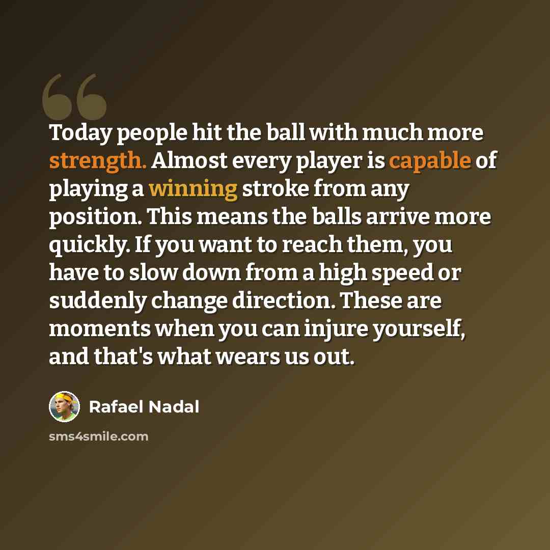 “Today people hit the ball with much more strength. Almost every player is capable of playing a winning stroke from any position. This means the balls arrive more quickly. If you want to reach them, you have to slow down from a high speed or suddenly change direction. These are moments when you can…” quote by Rafael Nadal