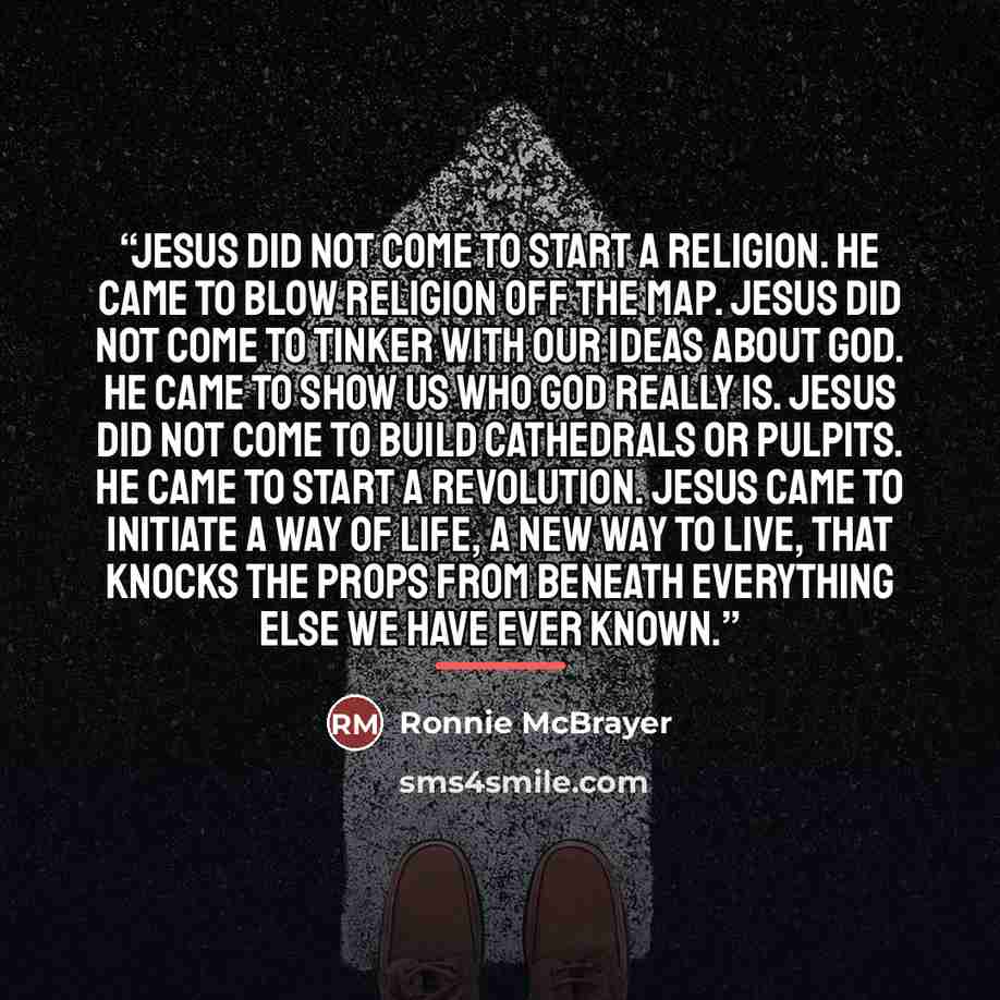 “Jesus did not come to start a religion. He came to blow religion off the map. Jesus did not come to tinker with our ideas about God. He came to show us who God really is. Jesus did not come to build cathedrals or pulpits. He came to start a revolution. Jesus came to initiate a way of life, a new…” quote by Ronnie McBrayer