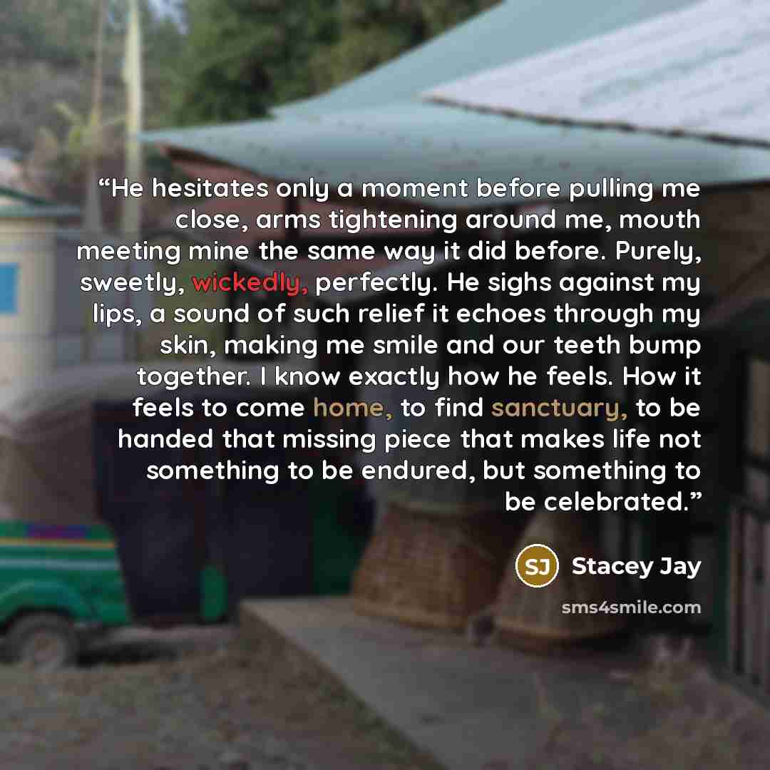 “He hesitates only a moment before pulling me close, arms tightening around me, mouth meeting mine the same way it did before. Purely, sweetly, wickedly, perfectly. He sighs against my lips, a sound of such relief it echoes through my skin, making me smile and our teeth bump together. I know…” quote by Stacey Jay