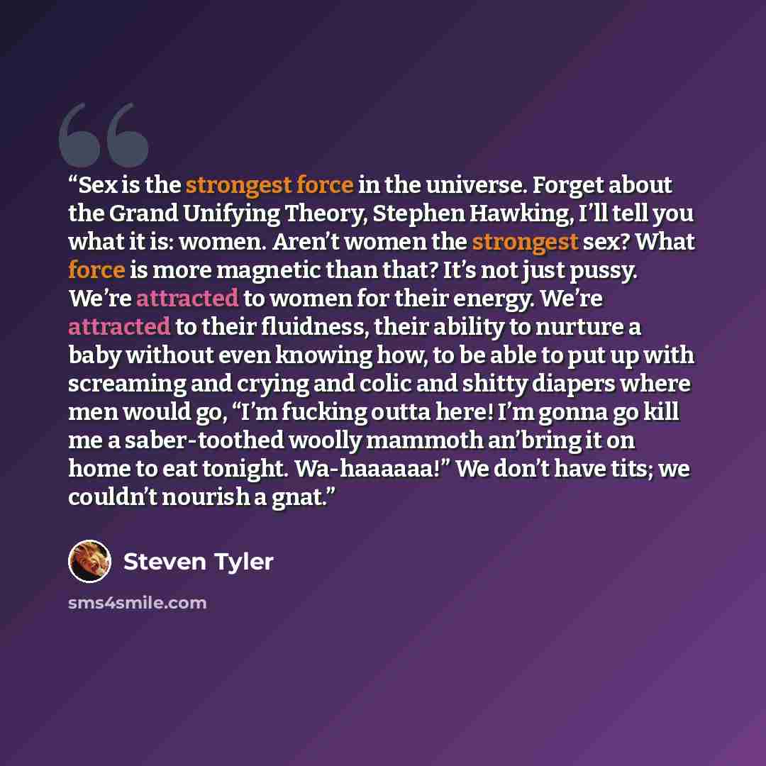 “Sex is the strongest force in the universe. Forget about the Grand Unifying Theory, Stephen Hawking, I’ll tell you what it is: women. Aren’t women the strongest sex? What force is more magnetic than that? It’s not just pussy. We’re attracted to women for their energy. We’re attracted to their…” quote by Steven Tyler
