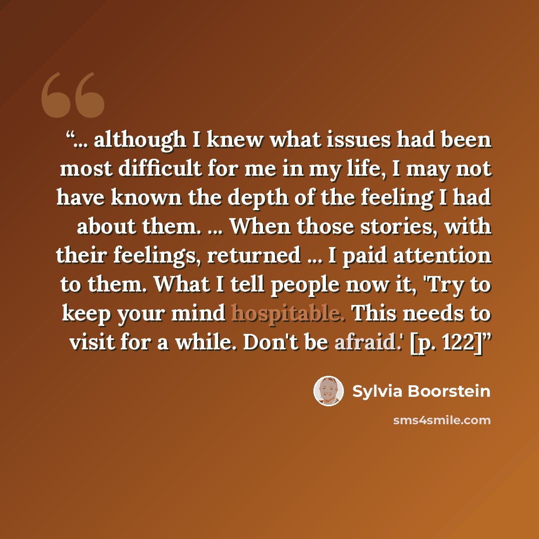 “... although I knew what issues had been most difficult for me in my life, I may not have known the depth of the feeling I had about them. ... When those stories, with their feelings, returned ... I paid attention to them. What I tell people now it, 'Try to keep your mind hospitable. This needs to…” quote by Sylvia Boorstein